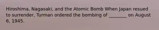 Hiroshima, Nagasaki, and the Atomic Bomb When Japan resued to surrender, Turman ordered the bombing of ________ on August 6, 1945.