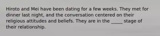 Hiroto and Mei have been dating for a few weeks. They met for dinner last night, and the conversation centered on their religious attitudes and beliefs. They are in the _____ stage of their relationship.