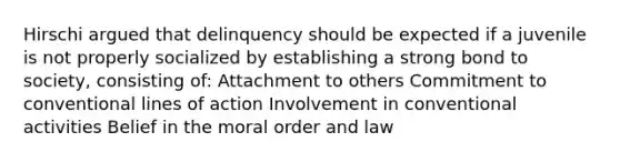 Hirschi argued that delinquency should be expected if a juvenile is not properly socialized by establishing a strong bond to society, consisting of: Attachment to others Commitment to conventional lines of action Involvement in conventional activities Belief in the moral order and law