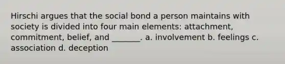 Hirschi argues that the social bond a person maintains with society is divided into four main elements: attachment, commitment, belief, and _______. a. involvement b. feelings c. association d. deception