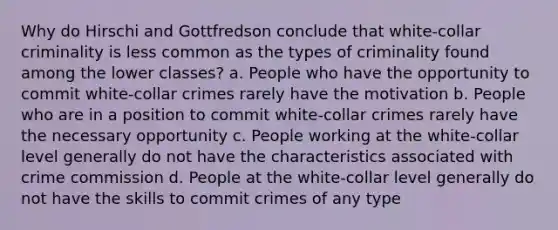 Why do Hirschi and Gottfredson conclude that white-collar criminality is less common as the types of criminality found among the lower classes? a. People who have the opportunity to commit white-collar crimes rarely have the motivation b. People who are in a position to commit white-collar crimes rarely have the necessary opportunity c. People working at the white-collar level generally do not have the characteristics associated with crime commission d. People at the white-collar level generally do not have the skills to commit crimes of any type