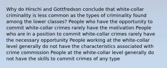 Why do Hirschi and Gottfredson conclude that white-collar criminality is less common as the types of criminality found among the lower classes? People who have the opportunity to commit white-collar crimes rarely have the motivation People who are in a position to commit white-collar crimes rarely have the necessary opportunity People working at the white-collar level generally do not have the characteristics associated with crime commission People at the white-collar level generally do not have the skills to commit crimes of any type