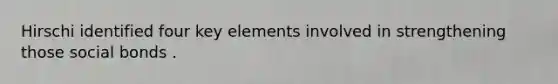 Hirschi identified four key elements involved in strengthening those social bonds .