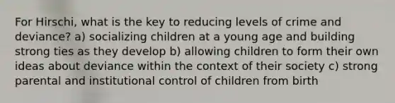 For Hirschi, what is the key to reducing levels of crime and deviance? a) socializing children at a young age and building strong ties as they develop b) allowing children to form their own ideas about deviance within the context of their society c) strong parental and institutional control of children from birth