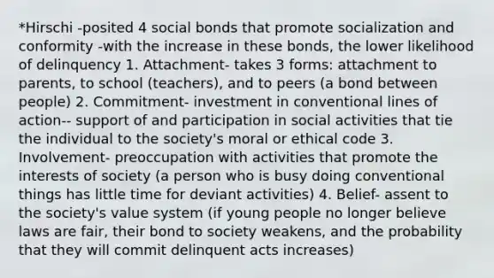 *Hirschi -posited 4 social bonds that promote socialization and conformity -with the increase in these bonds, the lower likelihood of delinquency 1. Attachment- takes 3 forms: attachment to parents, to school (teachers), and to peers (a bond between people) 2. Commitment- investment in conventional lines of action-- support of and participation in social activities that tie the individual to the society's moral or ethical code 3. Involvement- preoccupation with activities that promote the interests of society (a person who is busy doing conventional things has little time for deviant activities) 4. Belief- assent to the society's value system (if young people no longer believe laws are fair, their bond to society weakens, and the probability that they will commit delinquent acts increases)