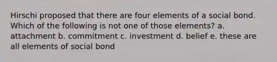 Hirschi proposed that there are four elements of a social bond. Which of the following is not one of those elements? a. attachment b. commitment c. investment d. belief e. these are all elements of social bond