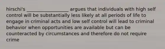 hirschi's __________________ argues that individuals with high self control will be substantially less likely at all periods of life to engage in criminal acts and low self control will lead to criminal behavior when opportunities are available but can be counteracted by circumstances and therefore do not require crime