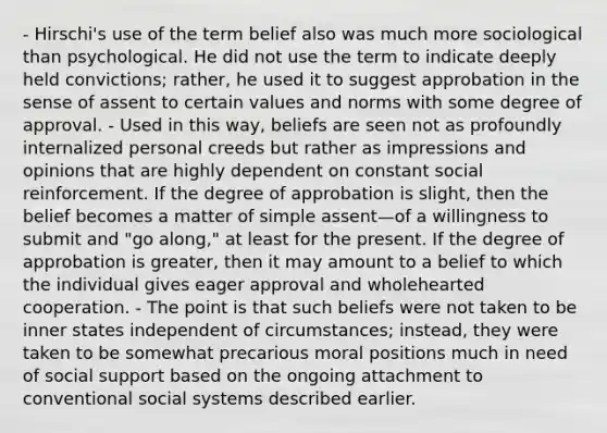 - Hirschi's use of the term belief also was much more sociological than psychological. He did not use the term to indicate deeply held convictions; rather, he used it to suggest approbation in the sense of assent to certain values and norms with some degree of approval. - Used in this way, beliefs are seen not as profoundly internalized personal creeds but rather as impressions and opinions that are highly dependent on constant social reinforcement. If the degree of approbation is slight, then the belief becomes a matter of simple assent—of a willingness to submit and "go along," at least for the present. If the degree of approbation is greater, then it may amount to a belief to which the individual gives eager approval and wholehearted cooperation. - The point is that such beliefs were not taken to be inner states independent of circumstances; instead, they were taken to be somewhat precarious moral positions much in need of social support based on the ongoing attachment to conventional social systems described earlier.