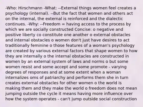 -Who: Hirschmann -What: --External things women feel creates a psychology (internal). --But the fact that women and others act on the internal, the external is reinforced and the dialectic continues. -Why: --Freedom = having access to the process by which we are socially constructed Concise: o negative and positive liberty co constitute one another o external obstacles and internal obstacles o women don't just have desires to act traditionally feminine o those features of a woman's psychology are created by various external factors that shape women to how they are internally o the internal obstacles are constructed in women by an external system of laws and norms o but some women resist and some accept and some promote - varying degrees of responses and at some extent when a woman internalizes oms of patriarchy and performs them she in turn creates external obstacles for other women o the world is making them and they make the world o freedom does not mean jumping outside the cycle it means having more influence over how the system operates - can't jump outside social construction