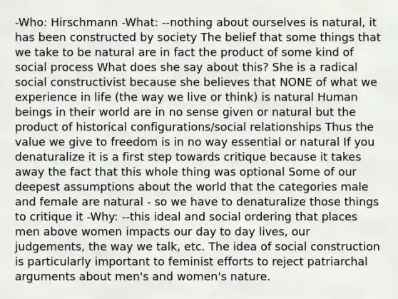 -Who: Hirschmann -What: --nothing about ourselves is natural, it has been constructed by society The belief that some things that we take to be natural are in fact the product of some kind of social process What does she say about this? She is a radical social constructivist because she believes that NONE of what we experience in life (the way we live or think) is natural Human beings in their world are in no sense given or natural but the product of historical configurations/social relationships Thus the value we give to freedom is in no way essential or natural If you denaturalize it is a first step towards critique because it takes away the fact that this whole thing was optional Some of our deepest assumptions about the world that the categories male and female are natural - so we have to denaturalize those things to critique it -Why: --this ideal and social ordering that places men above women impacts our day to day lives, our judgements, the way we talk, etc. The idea of social construction is particularly important to feminist efforts to reject patriarchal arguments about men's and women's nature.