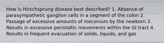 How is Hirschsprung disease best described? 1. Absence of parasympathetic ganglion cells in a segment of the colon 2. Passage of excessive amounts of meconium by the newborn 3. Results in excessive peristaltic movements within the GI tract 4. Results in frequent evacuation of solids, liquids, and gas