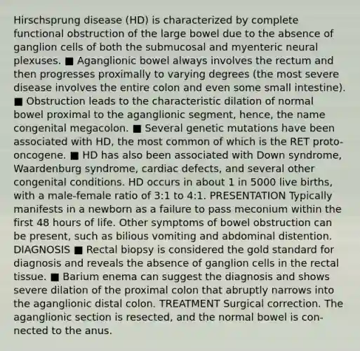 Hirschsprung disease (HD) is characterized by complete functional obstruction of the large bowel due to the absence of ganglion cells of both the submucosal and myenteric neural plexuses. ■ Aganglionic bowel always involves the rectum and then progresses proximally to varying degrees (the most severe disease involves the entire colon and even some small intestine). ■ Obstruction leads to the characteristic dilation of normal bowel proximal to the aganglionic segment, hence, the name congenital megacolon. ■ Several genetic mutations have been associated with HD, the most common of which is the RET proto-oncogene. ■ HD has also been associated with Down syndrome, Waardenburg syndrome, cardiac defects, and several other congenital conditions. HD occurs in about 1 in 5000 live births, with a male-female ratio of 3:1 to 4:1. PRESENTATION Typically manifests in a newborn as a failure to pass meconium within the first 48 hours of life. Other symptoms of bowel obstruction can be present, such as bilious vomiting and abdominal distention. DIAGNOSIS ■ Rectal biopsy is considered the gold standard for diagnosis and reveals the absence of ganglion cells in the rectal tissue. ■ Barium enema can suggest the diagnosis and shows severe dilation of the proximal colon that abruptly narrows into the aganglionic distal colon. TREATMENT Surgical correction. The aganglionic section is resected, and the normal bowel is con- nected to the anus.