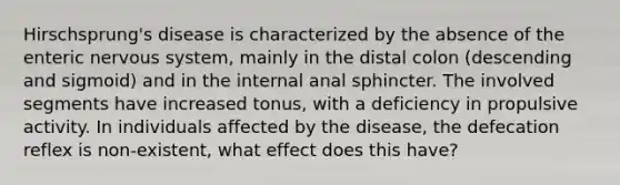 Hirschsprung's disease is characterized by the absence of the enteric nervous system, mainly in the distal colon (descending and sigmoid) and in the internal anal sphincter. The involved segments have increased tonus, with a deficiency in propulsive activity. In individuals affected by the disease, the defecation reflex is non-existent, what effect does this have?