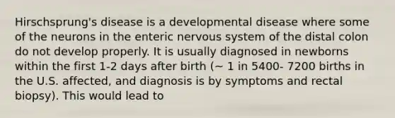 Hirschsprung's disease is a developmental disease where some of the neurons in the enteric nervous system of the distal colon do not develop properly. It is usually diagnosed in newborns within the first 1-2 days after birth (~ 1 in 5400- 7200 births in the U.S. affected, and diagnosis is by symptoms and rectal biopsy). This would lead to