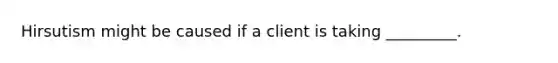 Hirsutism might be caused if a client is taking _________.