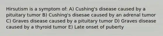 Hirsutism is a symptom of: A) Cushing's disease caused by a pituitary tumor B) Cushing's disesae caused by an adrenal tumor C) Graves disease caused by a pituitary tumor D) Graves disease caused by a thyroid tumor E) Late onset of puberty