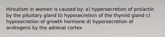 Hirsutism in women is caused by: a) hypersecretion of prolactin by the pituitary gland b) hyposecretion of the thyroid gland c) hyposecretion of growth hormone d) hypersecretion of androgens by the adrenal cortex