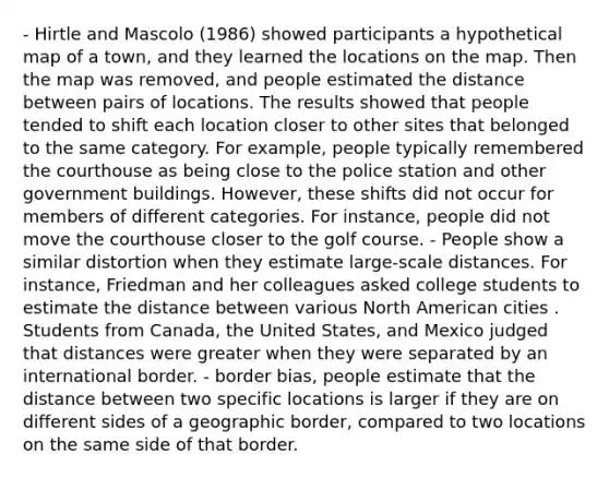 - Hirtle and Mascolo (1986) showed participants a hypothetical map of a town, and they learned the locations on the map. Then the map was removed, and people estimated the distance between pairs of locations. The results showed that people tended to shift each location closer to other sites that belonged to the same category. For example, people typically remembered the courthouse as being close to the police station and other government buildings. However, these shifts did not occur for members of different categories. For instance, people did not move the courthouse closer to the golf course. - People show a similar distortion when they estimate large-scale distances. For instance, Friedman and her colleagues asked college students to estimate the distance between various North American cities . Students from Canada, the United States, and Mexico judged that distances were greater when they were separated by an international border. - border bias, people estimate that the distance between two specific locations is larger if they are on different sides of a geographic border, compared to two locations on the same side of that border.