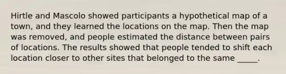 Hirtle and Mascolo showed participants a hypothetical map of a town, and they learned the locations on the map. Then the map was removed, and people estimated the distance between pairs of locations. The results showed that people tended to shift each location closer to other sites that belonged to the same _____.