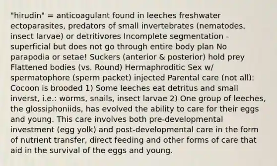 "hirudin" = anticoagulant found in leeches freshwater ectoparasites, predators of small invertebrates (nematodes, insect larvae) or detritivores Incomplete segmentation - superficial but does not go through entire body plan No parapodia or setae! Suckers (anterior & posterior) hold prey Flattened bodies (vs. Round) Hermaphroditic Sex w/ spermatophore (sperm packet) injected Parental care (not all): Cocoon is brooded 1) Some leeches eat detritus and small inverst, i.e.: worms, snails, insect larvae 2) One group of leeches, the glossiphoniids, has evolved the ability to care for their eggs and young. This care involves both pre-developmental investment (egg yolk) and post-developmental care in the form of nutrient transfer, direct feeding and other forms of care that aid in the survival of the eggs and young.