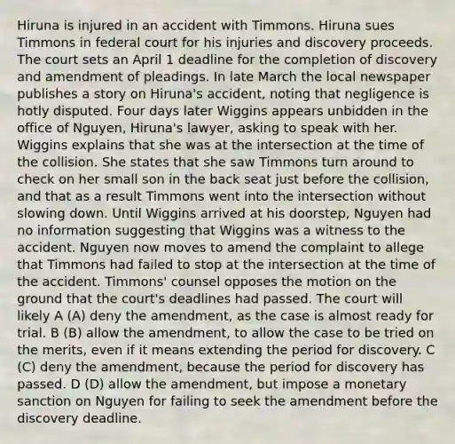 Hiruna is injured in an accident with Timmons. Hiruna sues Timmons in federal court for his injuries and discovery proceeds. The court sets an April 1 deadline for the completion of discovery and amendment of pleadings. In late March the local newspaper publishes a story on Hiruna's accident, noting that negligence is hotly disputed. Four days later Wiggins appears unbidden in the office of Nguyen, Hiruna's lawyer, asking to speak with her. Wiggins explains that she was at the intersection at the time of the collision. She states that she saw Timmons turn around to check on her small son in the back seat just before the collision, and that as a result Timmons went into the intersection without slowing down. Until Wiggins arrived at his doorstep, Nguyen had no information suggesting that Wiggins was a witness to the accident. Nguyen now moves to amend the complaint to allege that Timmons had failed to stop at the intersection at the time of the accident. Timmons' counsel opposes the motion on the ground that the court's deadlines had passed. The court will likely A (A) deny the amendment, as the case is almost ready for trial. B (B) allow the amendment, to allow the case to be tried on the merits, even if it means extending the period for discovery. C (C) deny the amendment, because the period for discovery has passed. D (D) allow the amendment, but impose a monetary sanction on Nguyen for failing to seek the amendment before the discovery deadline.