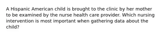 A Hispanic American child is brought to the clinic by her mother to be examined by the nurse health care provider. Which nursing intervention is most important when gathering data about the child?