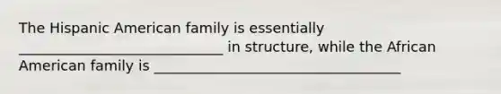 The Hispanic American family is essentially _____________________________ in structure, while the African American family is ___________________________________