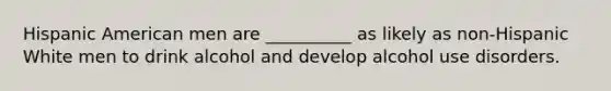 Hispanic American men are __________ as likely as non-Hispanic White men to drink alcohol and develop alcohol use disorders.