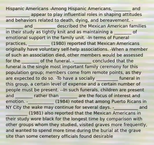 Hispanic Americans -Among Hispanic Americans, ________ and ___________ appear to play influential roles in shaping attitudes and behaviors related to death, dying, and bereavement. -________ and __________ described the Mexican American families in their study as tightly knit and as maintaining a ________ of emotional support in the family unit. -In terms of Funeral practices, __________ (1980) reported that Mexican Americans originally have voluntary self-help associations. -When a member of such an association died, other members would be assessed for the ________ of the funeral. -________ concluded that the funeral is the single most important family ceremony for this population group; members come from remote points, as they are expected to do so. -To have a socially __________ funeral in this group, a certain level of expense and a certain number of people must be present. --In such funerals, children are present and ________ rather than ________ are the focus of interest and emotion. -____________ (1984) noted that among Puerto Ricans in NY City the wake may continue for several days. -___________ and __________ (1981) also reported that the Mexican Americans in their study wore black for the longest time by comparison with other groups whom they studied, visited graves more frequently, and wanted to spend more time during the burial at the grave site than some cemetery officials found desirable