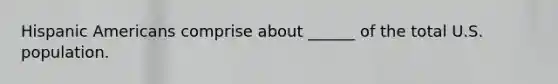 Hispanic Americans comprise about ______ of the total U.S. population.