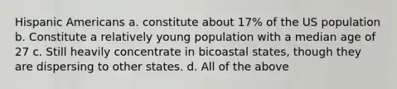 Hispanic Americans a. constitute about 17% of the US population b. Constitute a relatively young population with a median age of 27 c. Still heavily concentrate in bicoastal states, though they are dispersing to other states. d. All of the above