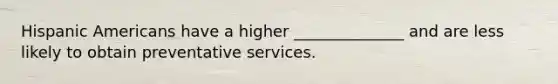 Hispanic Americans have a higher ______________ and are less likely to obtain preventative services.