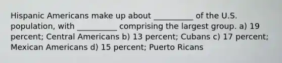 Hispanic Americans make up about __________ of the U.S. population, with __________ comprising the largest group. a) 19 percent; Central Americans b) 13 percent; Cubans c) 17 percent; Mexican Americans d) 15 percent; Puerto Ricans