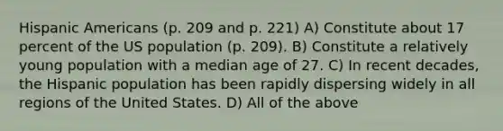 <a href='https://www.questionai.com/knowledge/kunkkmOH9Z-hispanic-americans' class='anchor-knowledge'>hispanic americans</a> (p. 209 and p. 221) A) Constitute about 17 percent of the US population (p. 209). B) Constitute a relatively young population with a median age of 27. C) In recent decades, the Hispanic population has been rapidly dispersing widely in all regions of the United States. D) All of the above