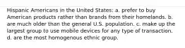 Hispanic Americans in the United States: a. prefer to buy American products rather than brands from their homelands. b. are much older than the general U.S. population. c. make up the largest group to use mobile devices for any type of transaction. d. are the most homogenous ethnic group.