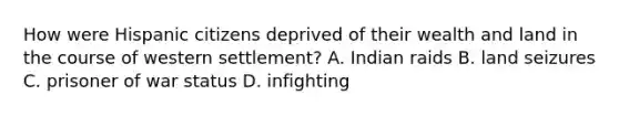 How were Hispanic citizens deprived of their wealth and land in the course of western settlement? A. Indian raids B. land seizures C. prisoner of war status D. infighting