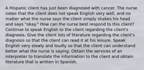 A Hispanic client has just been diagnosed with cancer. The nurse notes that the client does not speak English very well, and no matter what the nurse says the client simply shakes his head and says "okay." How can the nurse best respond to this client? Continue to speak English to the client regarding the client's diagnosis. Give the client lots of literature regarding the client's diagnosis so that the client can read it at his leisure. Speak English very slowly and loudly so that the client can understand better what the nurse is saying. Obtain the services of an interpreter to translate the information to the client and obtain literature that is written in Spanish.