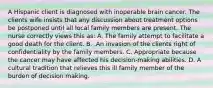 A Hispanic client is diagnosed with inoperable brain cancer. The clients wife insists that any discussion about treatment options be postponed until all local family members are present. The nurse correctly views this as: A. The family attempt to facilitate a good death for the client. B. .An invasion of the clients right of confidentiality by the family members. C. Appropriate because the cancer may have affected his decision-making abilities. D. A cultural tradition that relieves this ill family member of the burden of decision making.