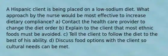 A Hispanic client is being placed on a low-sodium diet. What approach by the nurse would be most effective to increase dietary compliance? a) Contact the health care provider to change the diet order b) Explain to the client that most ethnic foods must be avoided. c) Tell the client to follow the diet to the best of his ability. d) Discuss food options with the client so cultural needs can be met.