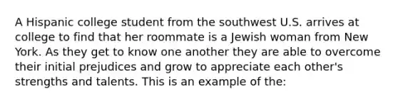 A Hispanic college student from the southwest U.S. arrives at college to find that her roommate is a Jewish woman from New York. As they get to know one another they are able to overcome their initial prejudices and grow to appreciate each other's strengths and talents. This is an example of the: