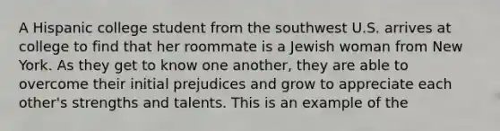 A Hispanic college student from the southwest U.S. arrives at college to find that her roommate is a Jewish woman from New York. As they get to know one another, they are able to overcome their initial prejudices and grow to appreciate each other's strengths and talents. This is an example of the