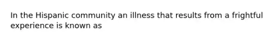 In the Hispanic community an illness that results from a frightful experience is known as