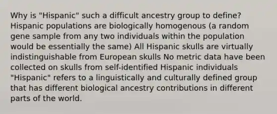 Why is "Hispanic" such a difficult ancestry group to define? Hispanic populations are biologically homogenous (a random gene sample from any two individuals within the population would be essentially the same) All Hispanic skulls are virtually indistinguishable from European skulls No metric data have been collected on skulls from self-identified Hispanic individuals "Hispanic" refers to a linguistically and culturally defined group that has different biological ancestry contributions in different parts of the world.