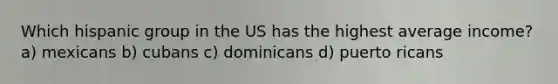 Which hispanic group in the US has the highest average income? a) mexicans b) cubans c) dominicans d) puerto ricans