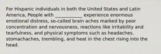 For Hispanic individuals in both the United States and Latin America, People with ____________ experience enormous emotional distress, so-called brain aches marked by poor concentration and nervousness, reactions like irritability and tearfulness, and physical symptoms such as headaches, stomachaches, trembling, and heat in the chest rising into the head.