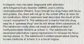 A Hispanic man has been diagnosed with​ attention-deficit/hyperactivity disorder​ (ADHD), and is taking methylphenidate​ (Ritalin). Even though the drug helps with focus and​ grades, the client will not go to the school office at noon for his medication. Which statement best describes the result of the​ nurse's evaluation? A. The adolescent is fearful that this drug may be a​ "gateway drug" and he will abuse other substances. B. The adolescent really does not need an additional dose of methylphenidate​ (Ritalin) at school. C. The adolescent has developed alternative coping mechanisms to increase his focus during classes. D. The adolescent is embarrassed about having to take medicine at​ school; it is a social stigma.