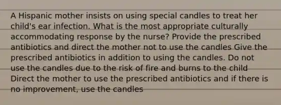 A Hispanic mother insists on using special candles to treat her child's ear infection. What is the most appropriate culturally accommodating response by the nurse? Provide the prescribed antibiotics and direct the mother not to use the candles Give the prescribed antibiotics in addition to using the candles. Do not use the candles due to the risk of fire and burns to the child Direct the mother to use the prescribed antibiotics and if there is no improvement, use the candles