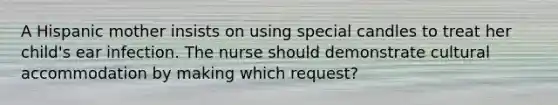 A Hispanic mother insists on using special candles to treat her child's ear infection. The nurse should demonstrate cultural accommodation by making which request?