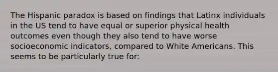 The Hispanic paradox is based on findings that Latinx individuals in the US tend to have equal or superior physical health outcomes even though they also tend to have worse socioeconomic indicators, compared to White Americans. This seems to be particularly true for: