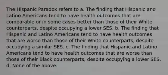 The Hispanic Paradox refers to a. The finding that Hispanic and Latino Americans tend to have health outcomes that are comparable or in some cases better than those of their White counterparts, despite occupying a lower SES. b. The finding that Hispanic and Latino Americans tend to have health outcomes that are worse than those of their White counterparts, despite occupying a similar SES. c. The finding that Hispanic and Latino Americans tend to have health outcomes that are worse than those of their Black counterparts, despite occupying a lower SES. d. None of the above.